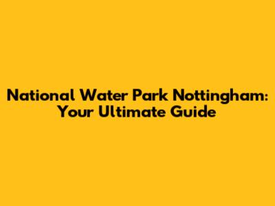 National Water Park Nottingham: Your Ultimate Guide